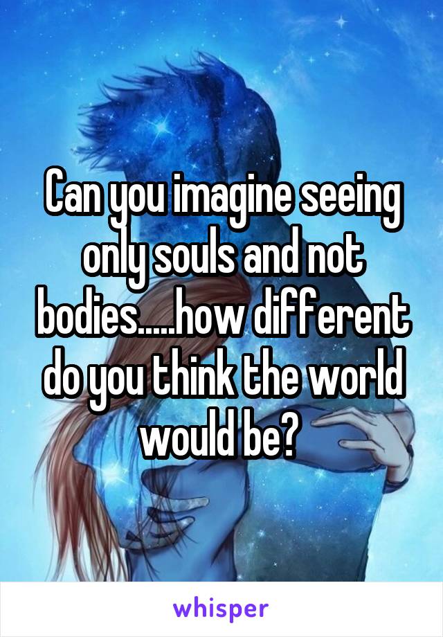 Can you imagine seeing only souls and not bodies.....how different do you think the world would be? 