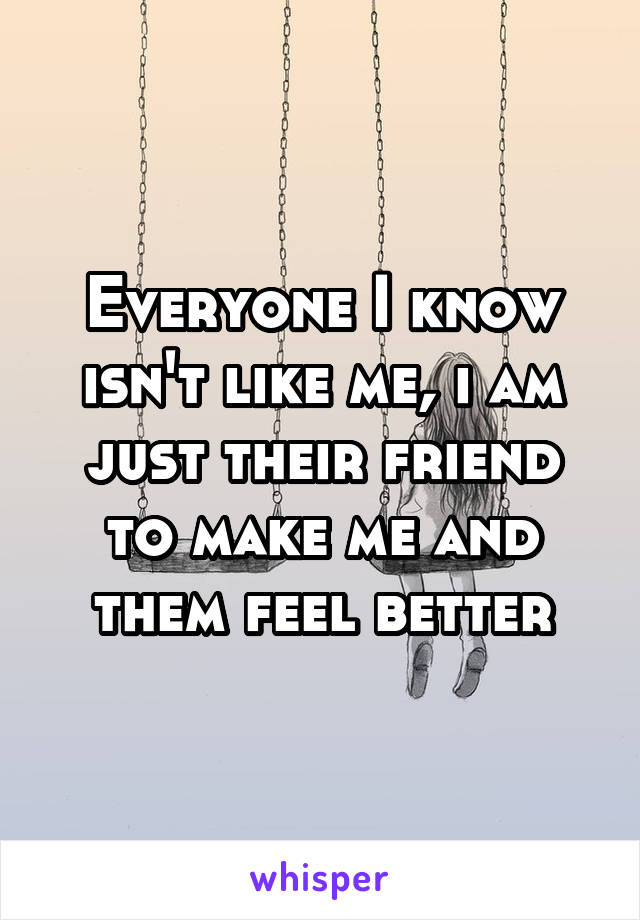 Everyone I know isn't like me, i am just their friend to make me and them feel better