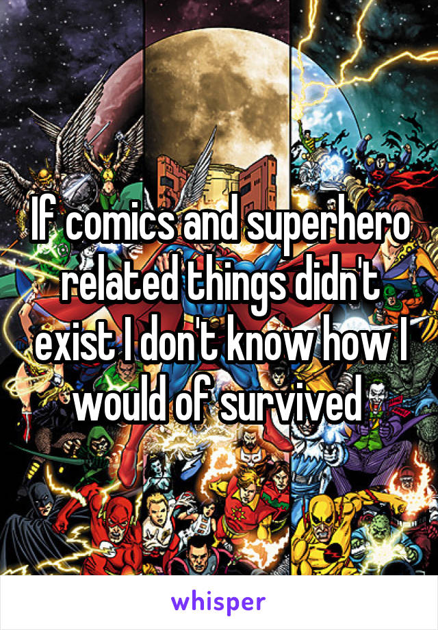 If comics and superhero related things didn't exist I don't know how I would of survived 