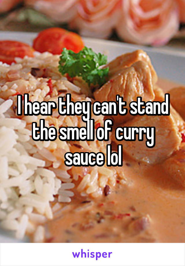 I hear they can't stand the smell of curry sauce lol