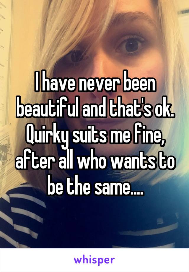 I have never been beautiful and that's ok. Quirky suits me fine, after all who wants to be the same....