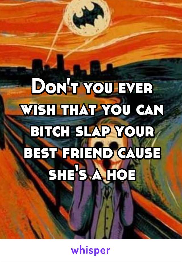 Don't you ever wish that you can bitch slap your best friend cause she's a hoe