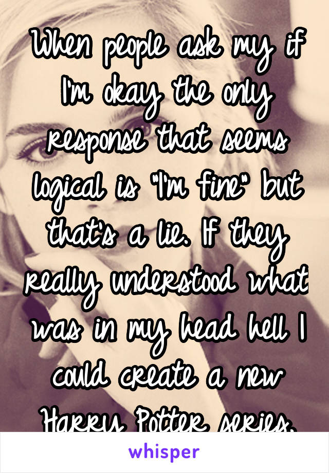 When people ask my if I'm okay the only response that seems logical is "I'm fine" but that's a lie. If they really understood what was in my head hell I could create a new Harry Potter series.