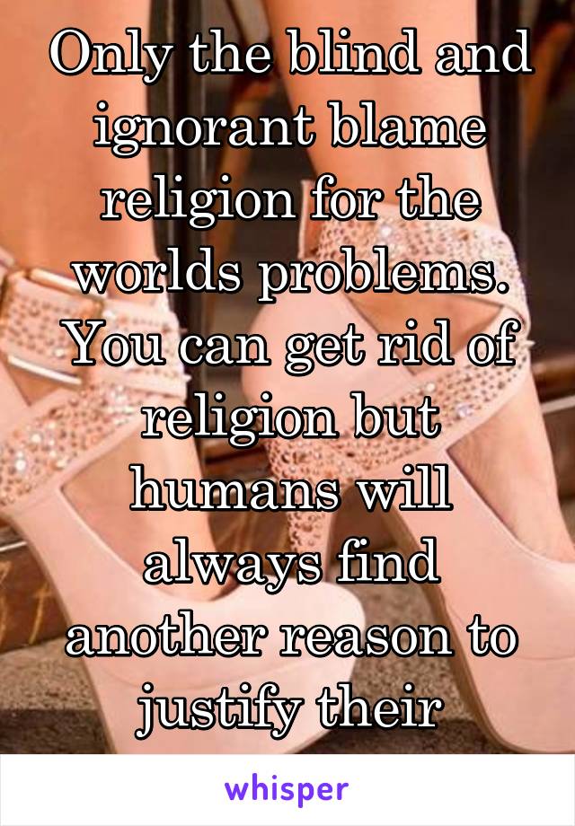 Only the blind and ignorant blame religion for the worlds problems. You can get rid of religion but humans will always find another reason to justify their actions. 