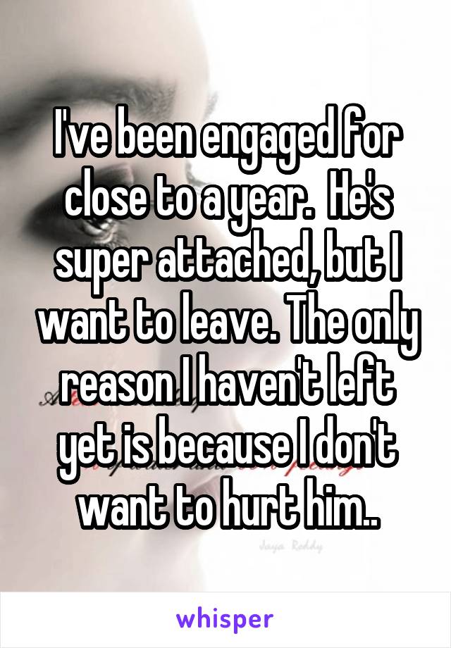 I've been engaged for close to a year.  He's super attached, but I want to leave. The only reason I haven't left yet is because I don't want to hurt him..