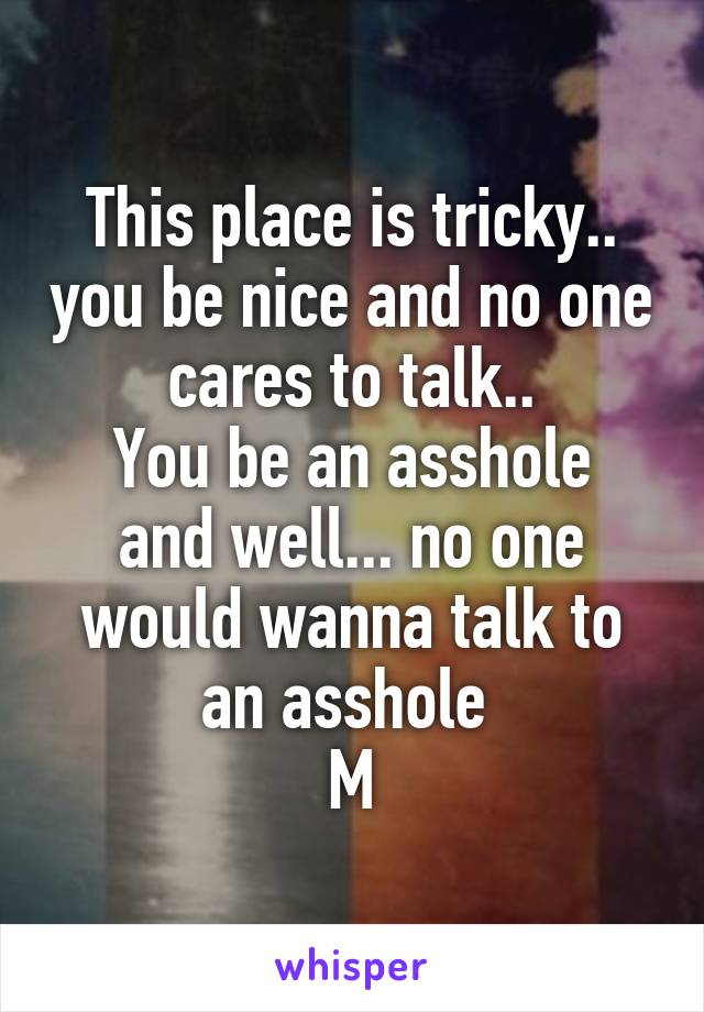 This place is tricky.. you be nice and no one cares to talk..
You be an asshole and well... no one would wanna talk to an asshole 
M