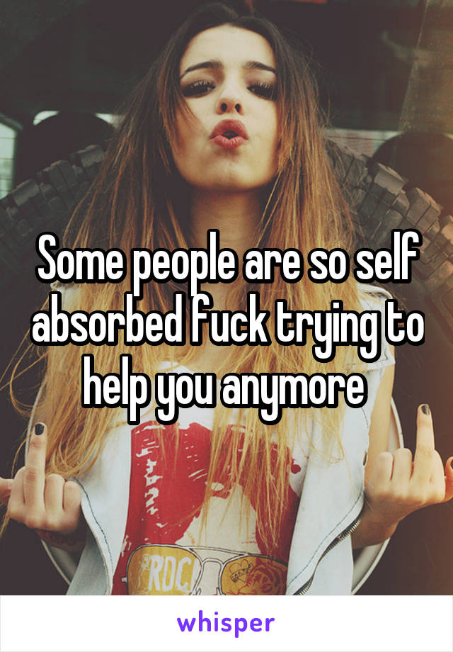 Some people are so self absorbed fuck trying to help you anymore 