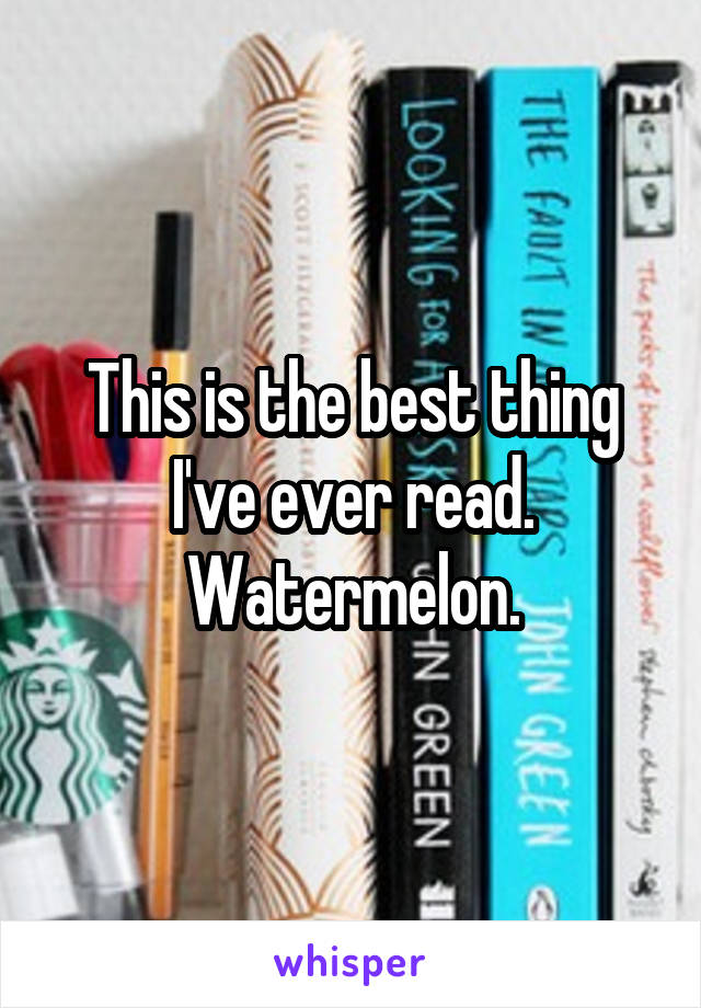 This is the best thing I've ever read. Watermelon.