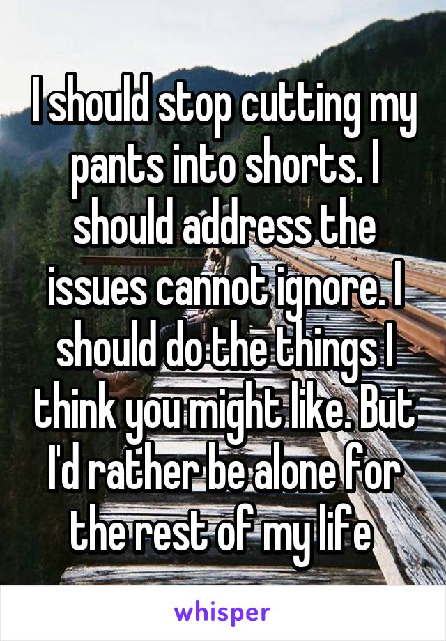 I should stop cutting my pants into shorts. I should address the issues cannot ignore. I should do the things I think you might like. But I'd rather be alone for the rest of my life 