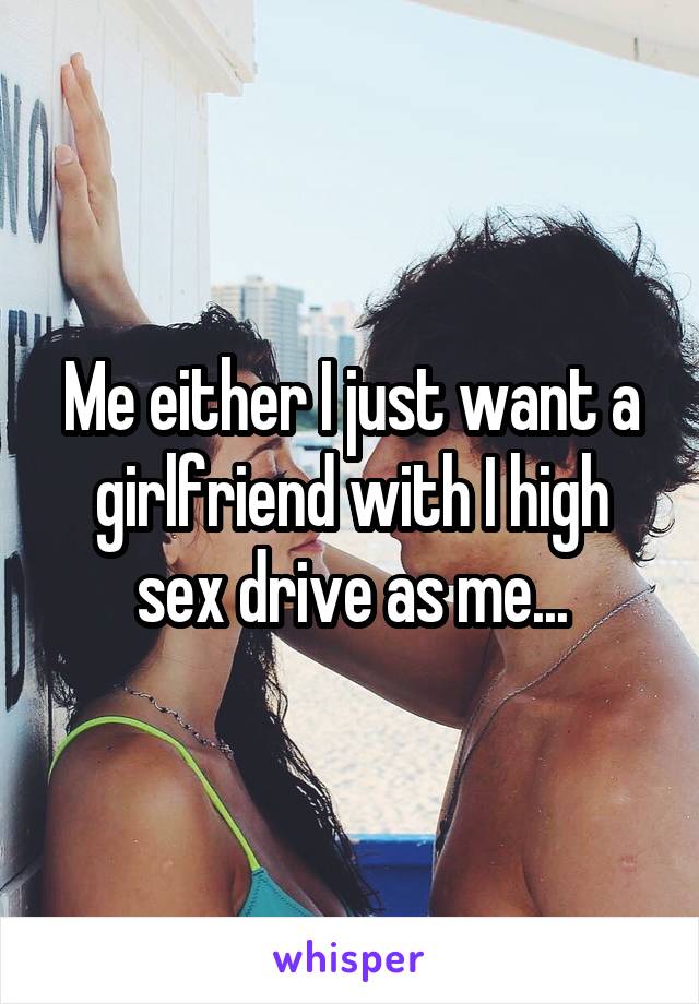 Me either I just want a girlfriend with I high sex drive as me...