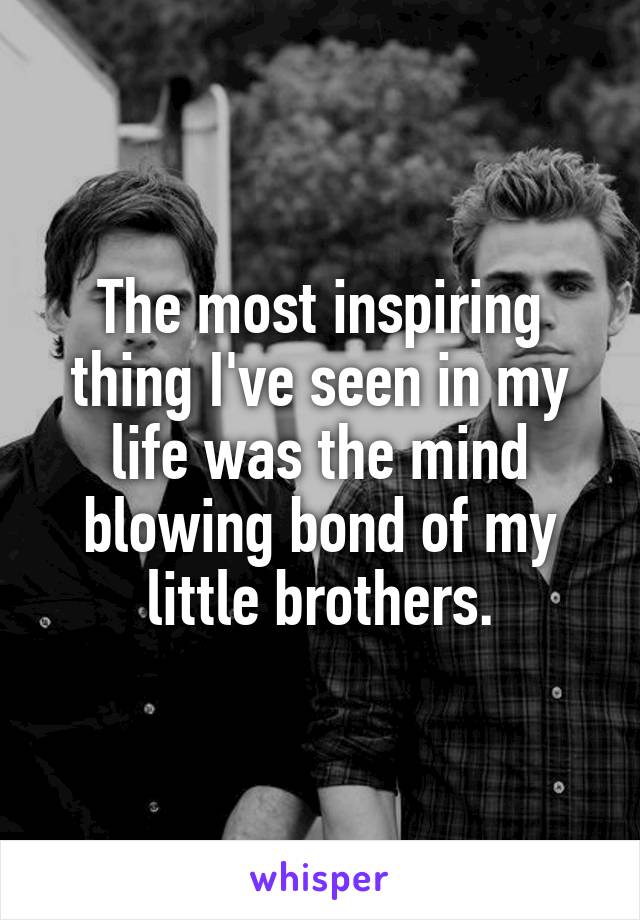 The most inspiring thing I've seen in my life was the mind blowing bond of my little brothers.