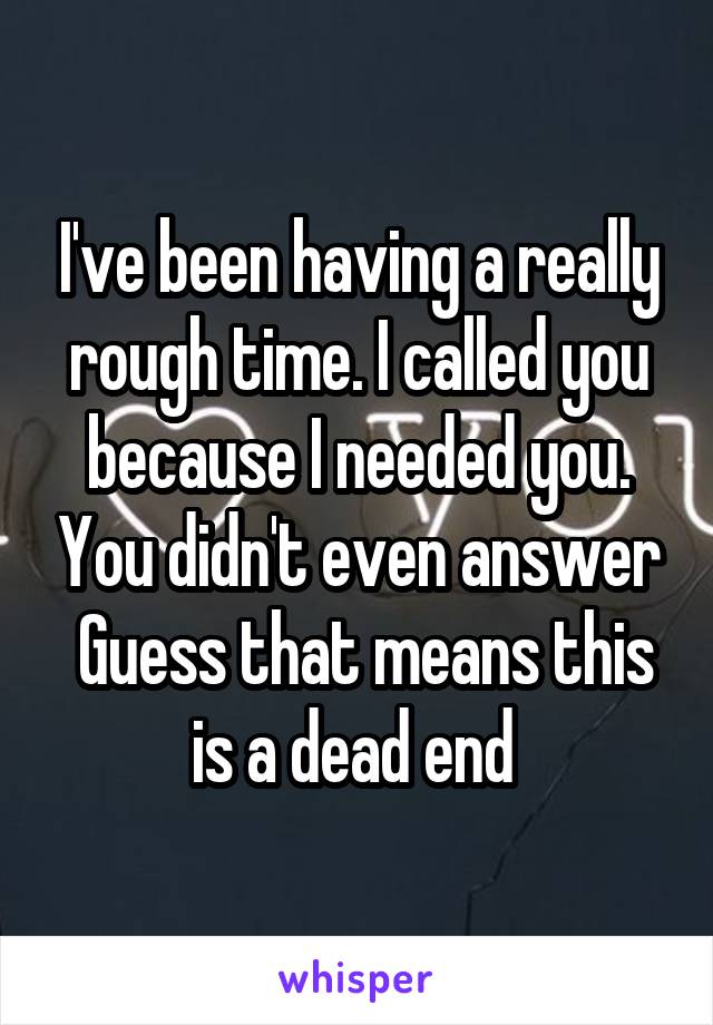 I've been having a really rough time. I called you because I needed you. You didn't even answer
 Guess that means this is a dead end 