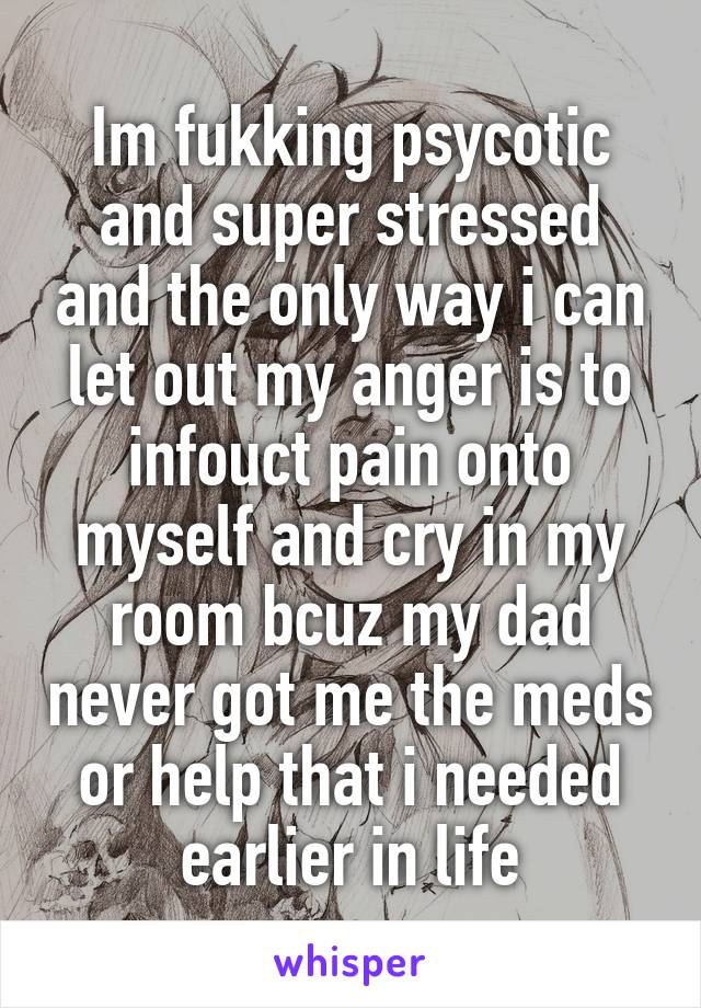 Im fukking psycotic and super stressed and the only way i can let out my anger is to infouct pain onto myself and cry in my room bcuz my dad never got me the meds or help that i needed earlier in life