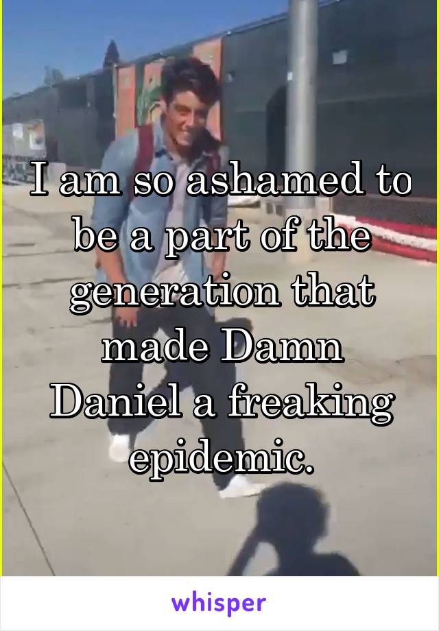 I am so ashamed to be a part of the generation that made Damn Daniel a freaking epidemic.