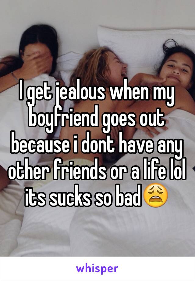 I get jealous when my boyfriend goes out because i dont have any other friends or a life lol its sucks so bad😩