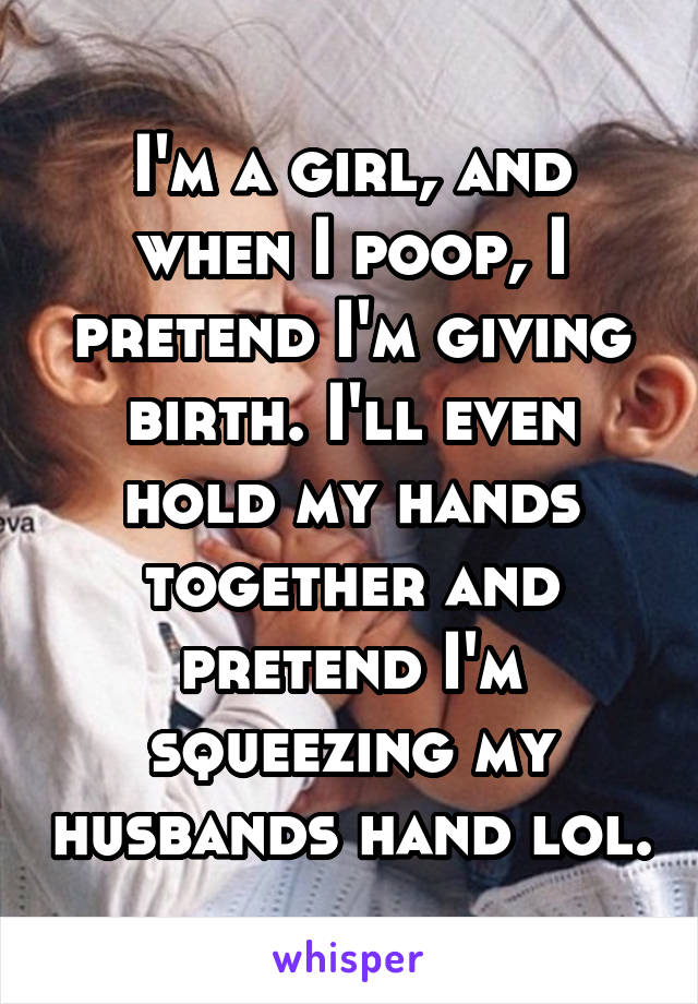 I'm a girl, and when I poop, I pretend I'm giving birth. I'll even hold my hands together and pretend I'm squeezing my husbands hand lol.