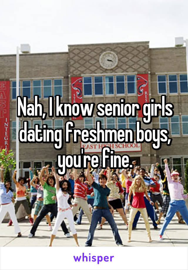 Nah, I know senior girls dating freshmen boys, you're fine.