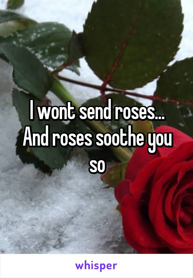 I wont send roses...
And roses soothe you so