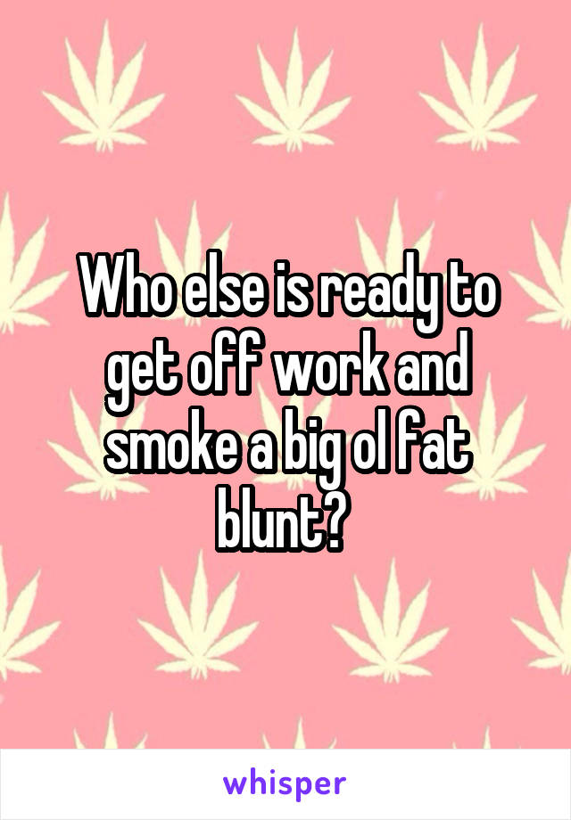 Who else is ready to get off work and smoke a big ol fat blunt? 