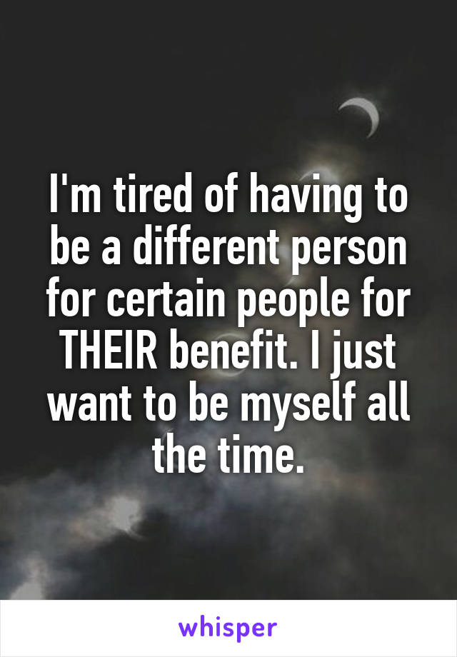 I'm tired of having to be a different person for certain people for THEIR benefit. I just want to be myself all the time.