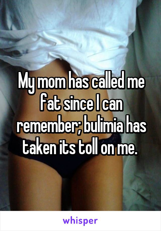 My mom has called me fat since I can remember; bulimia has taken its toll on me. 