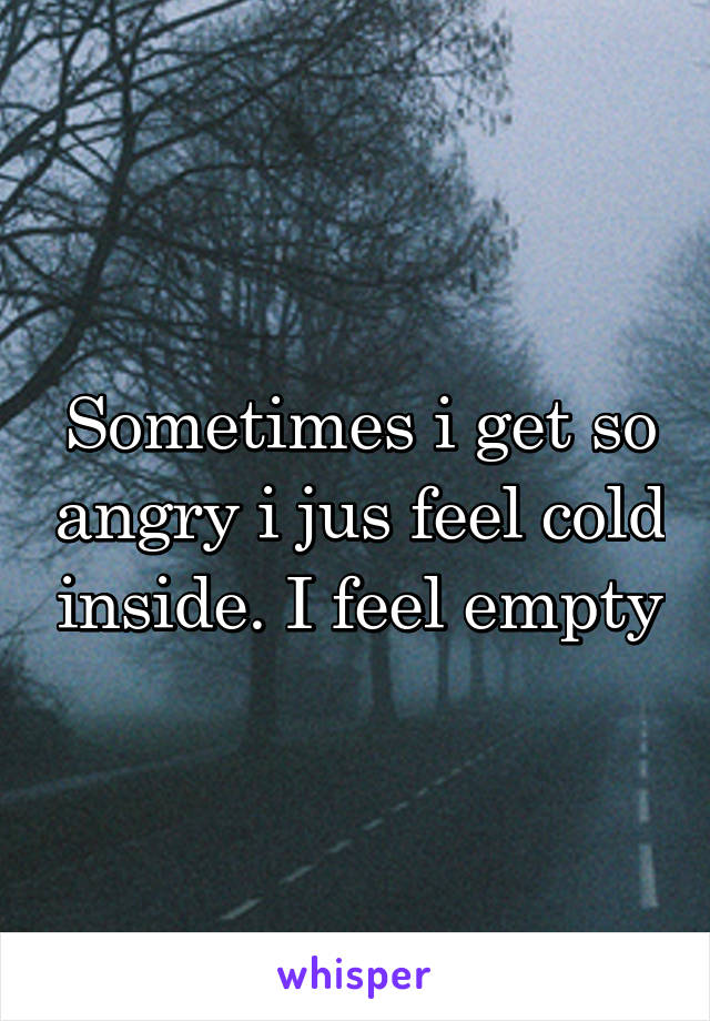 Sometimes i get so angry i jus feel cold inside. I feel empty