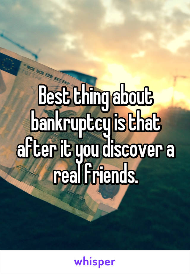 Best thing about bankruptcy is that after it you discover a real friends.