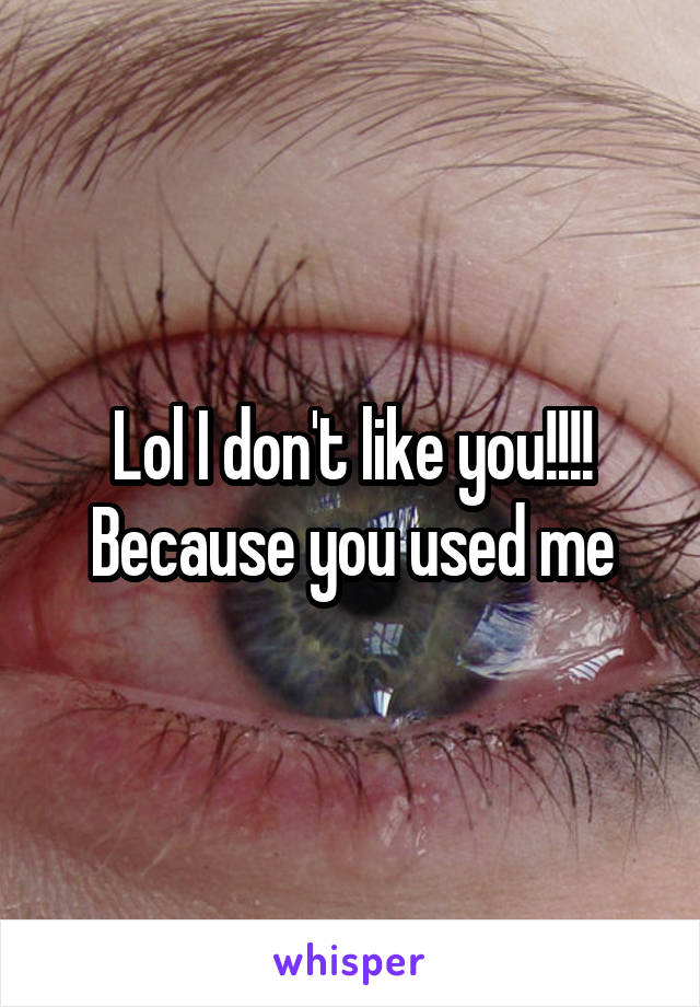 Lol I don't like you!!!! Because you used me