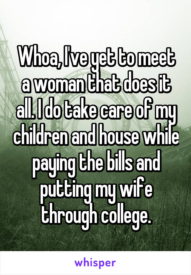 Whoa, I've yet to meet a woman that does it all. I do take care of my children and house while paying the bills and putting my wife through college.