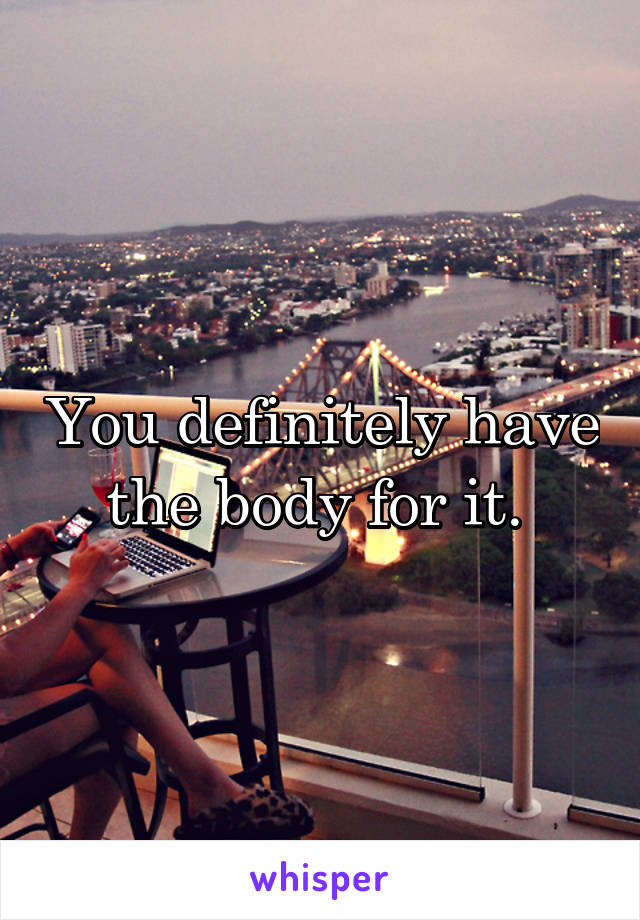 You definitely have the body for it. 