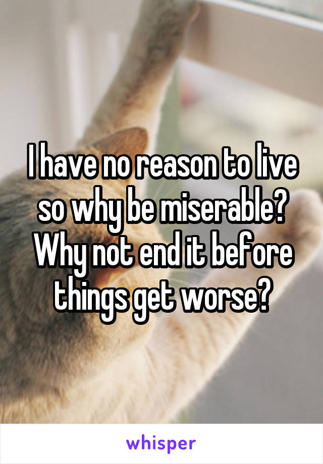 I have no reason to live so why be miserable? Why not end it before things get worse?