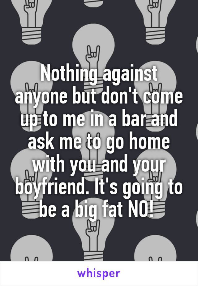 Nothing against anyone but don't come up to me in a bar and ask me to go home with you and your boyfriend. It's going to be a big fat NO! 