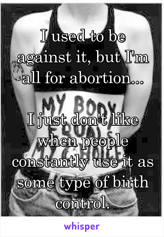 I used to be against it, but I'm all for abortion...

I just don't like when people constantly use it as some type of birth control.