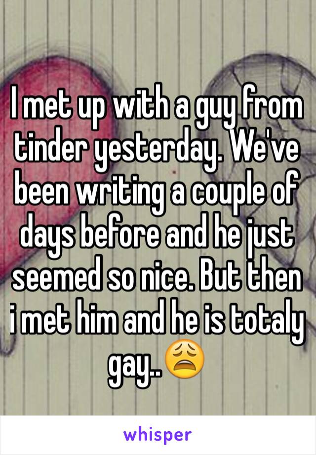 I met up with a guy from tinder yesterday. We've been writing a couple of days before and he just seemed so nice. But then i met him and he is totaly gay..😩