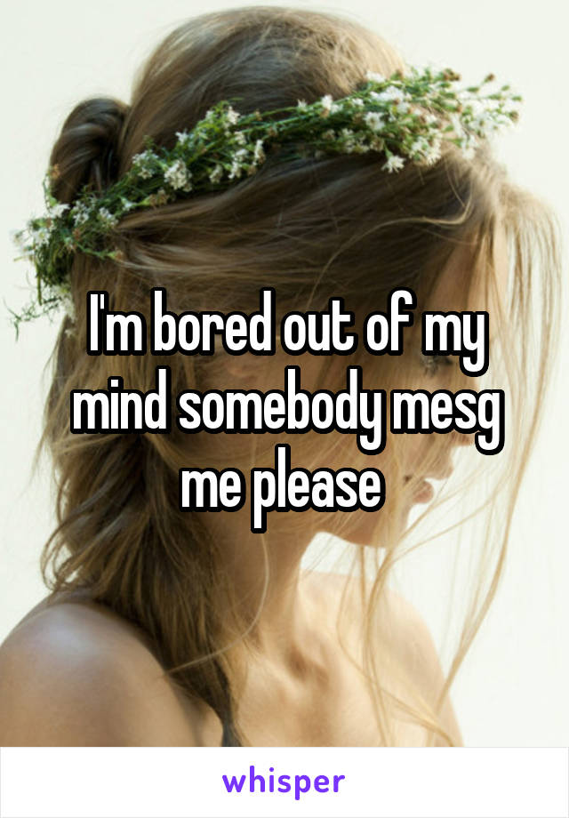 I'm bored out of my mind somebody mesg me please 