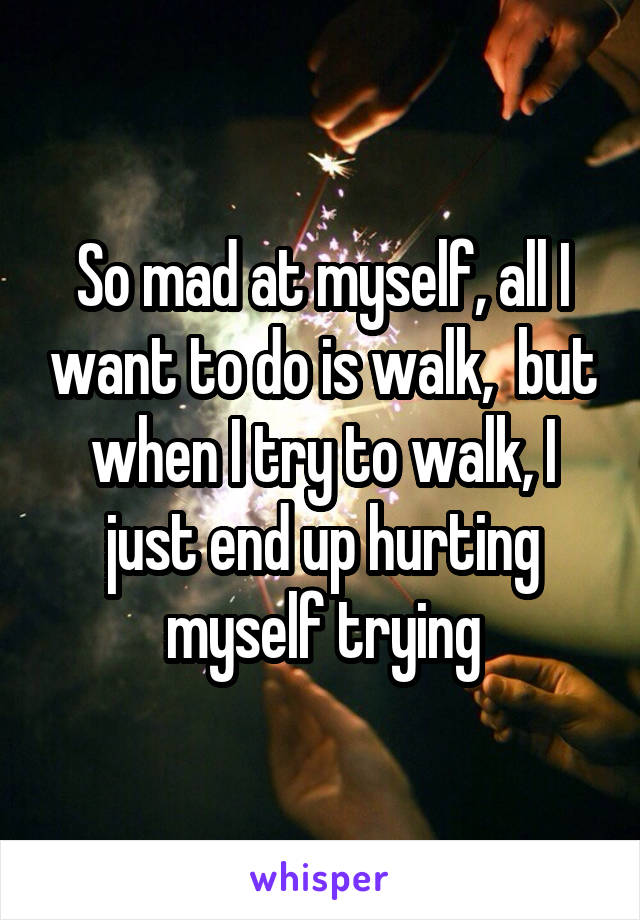 So mad at myself, all I want to do is walk,  but when I try to walk, I just end up hurting myself trying