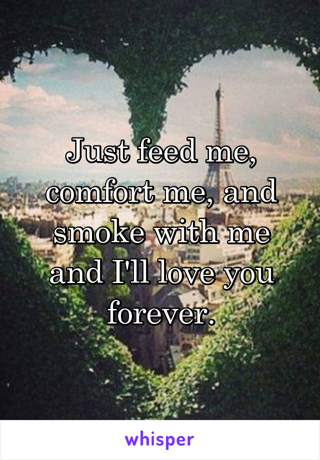 Just feed me, comfort me, and smoke with me and I'll love you forever.