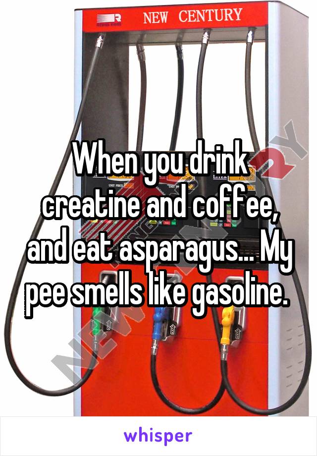 When you drink creatine and coffee, and eat asparagus... My pee smells like gasoline. 