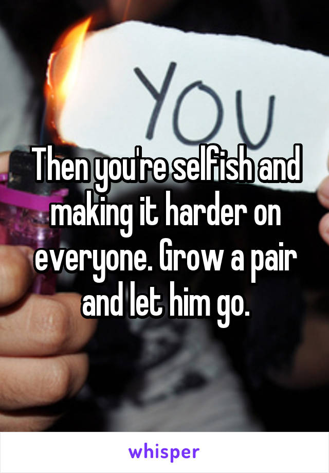 Then you're selfish and making it harder on everyone. Grow a pair and let him go.