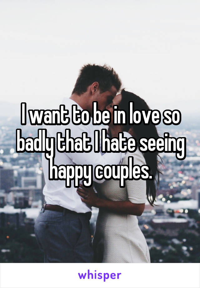 I want to be in love so badly that I hate seeing happy couples.