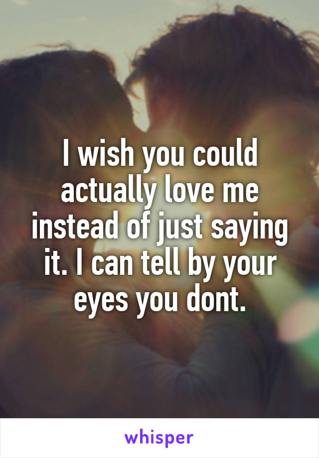 I wish you could actually love me instead of just saying it. I can tell by your eyes you dont.