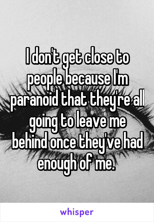 I don't get close to people because I'm paranoid that they're all going to leave me behind once they've had enough of me. 