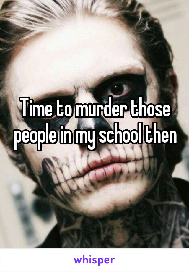 Time to murder those people in my school then
