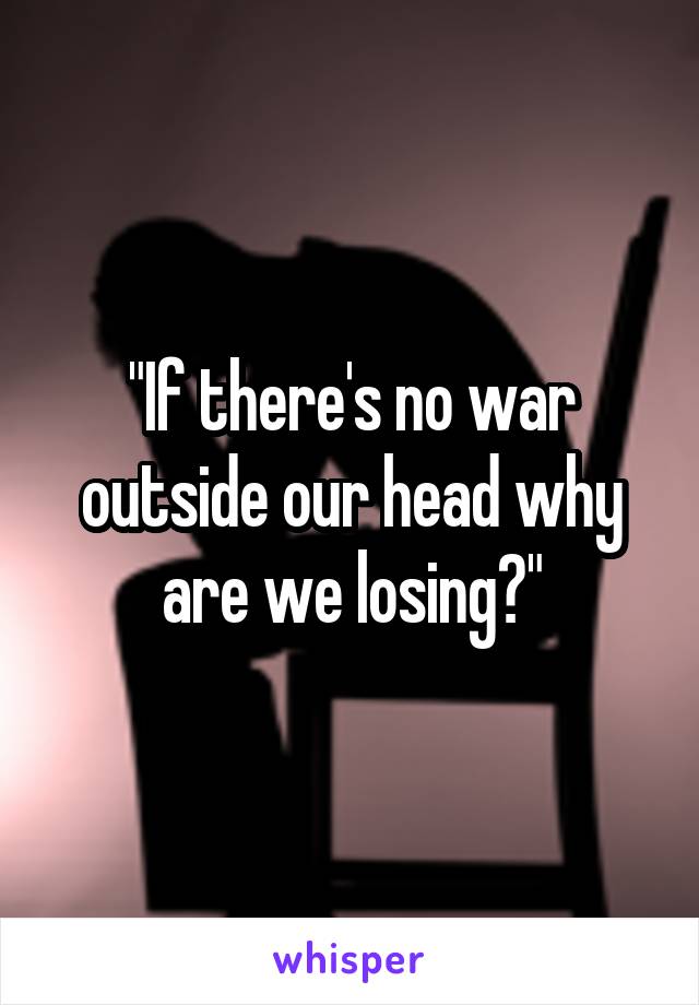 "If there's no war outside our head why are we losing?"