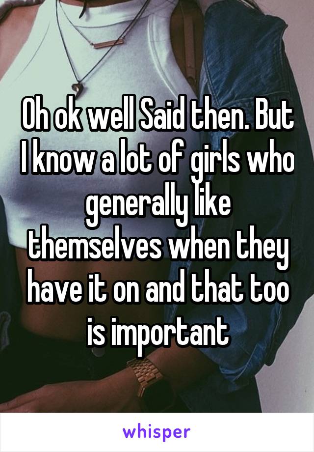 Oh ok well Said then. But I know a lot of girls who generally like themselves when they have it on and that too is important