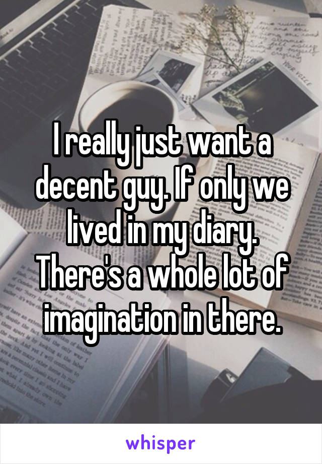 I really just want a decent guy. If only we lived in my diary. There's a whole lot of imagination in there.