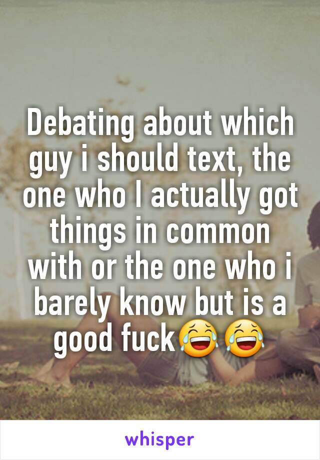 Debating about which guy i should text, the one who I actually got things in common with or the one who i barely know but is a good fuck😂😂