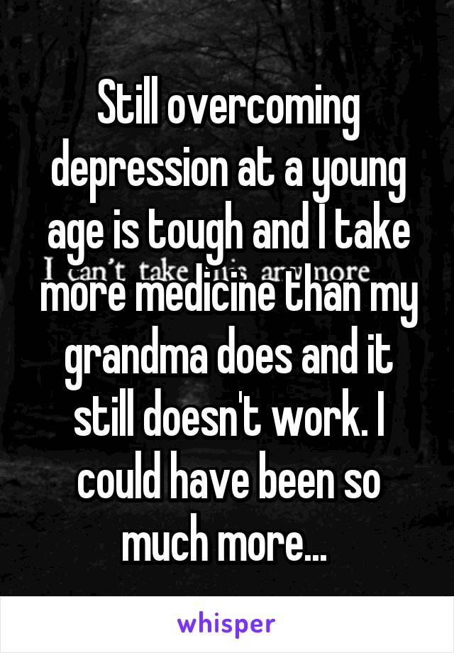 Still overcoming depression at a young age is tough and I take more medicine than my grandma does and it still doesn't work. I could have been so much more... 