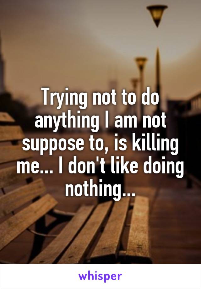 Trying not to do anything I am not suppose to, is killing me... I don't like doing nothing...