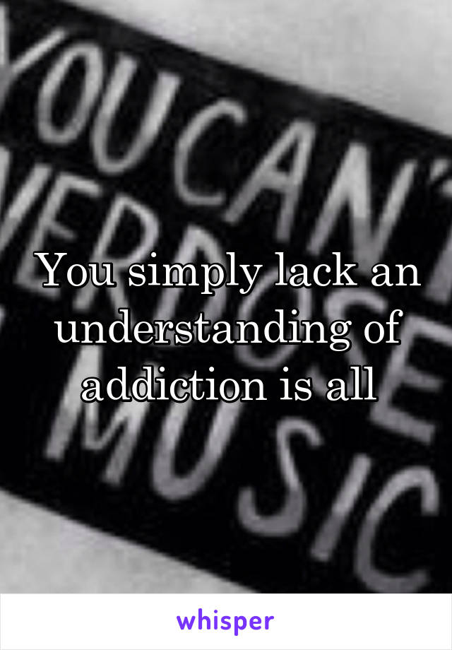 You simply lack an understanding of addiction is all